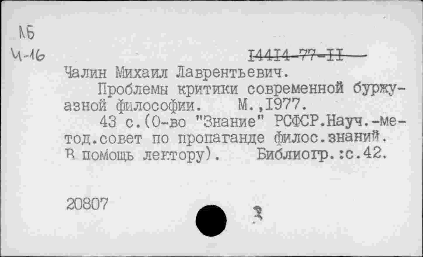 ﻿КБ
ЧЛЬ	РШ4-77-Н—
Чалин Михаил Лаврентьевич.
Проблемы критики современной буржуазной философии. М.,1977.
43 с.(0-во ’’Знание" РСФСР.Науч.-метод. совет по пропаганде филос.знаний. Р помощь лектору). Библиогр.:с.42.
20807
